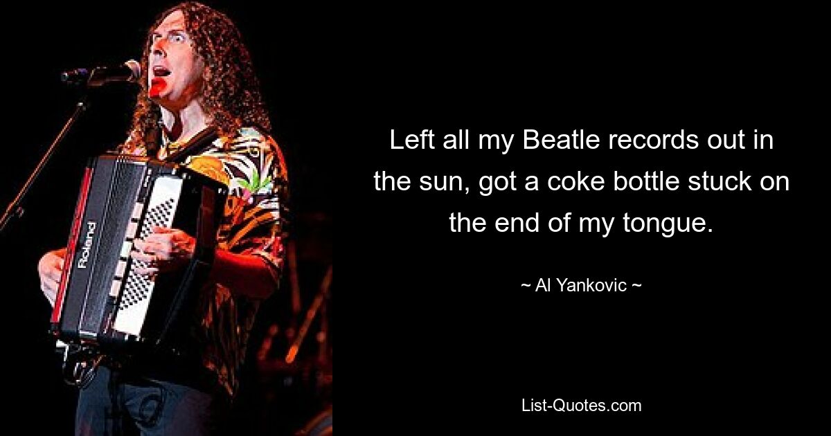 Left all my Beatle records out in the sun, got a coke bottle stuck on the end of my tongue. — © Al Yankovic