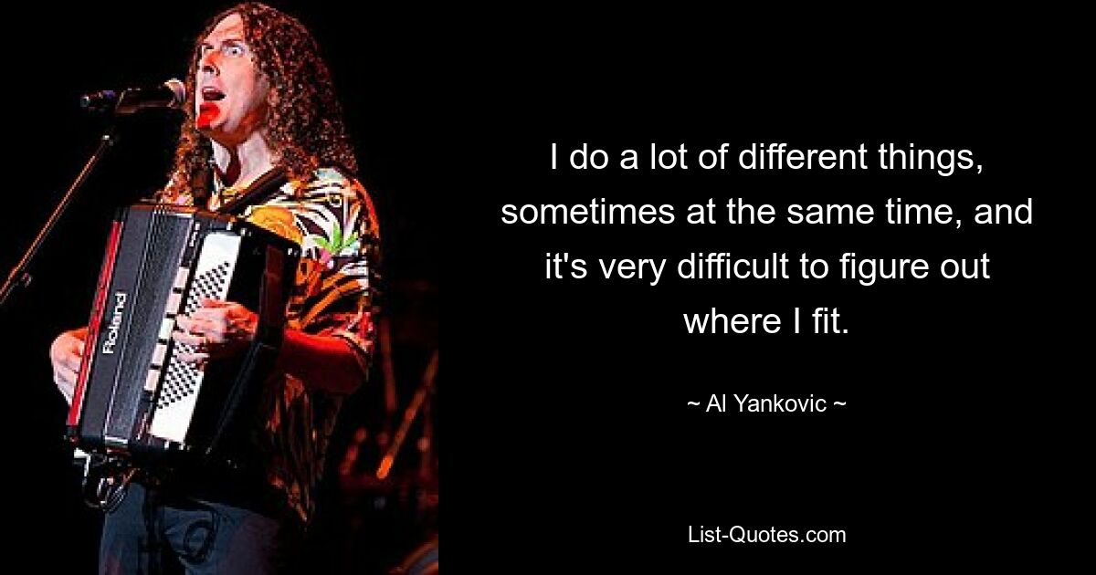 I do a lot of different things, sometimes at the same time, and it's very difficult to figure out where I fit. — © Al Yankovic