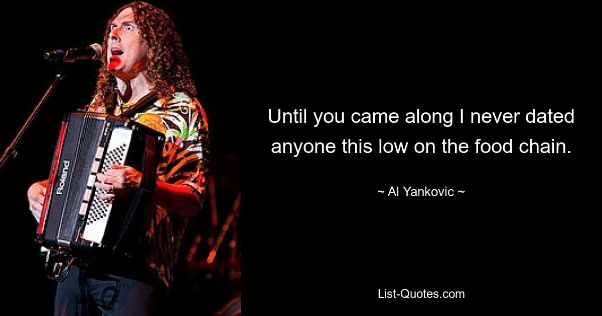 Until you came along I never dated anyone this low on the food chain. — © Al Yankovic