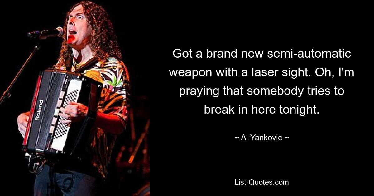 Got a brand new semi-automatic weapon with a laser sight. Oh, I'm praying that somebody tries to break in here tonight. — © Al Yankovic