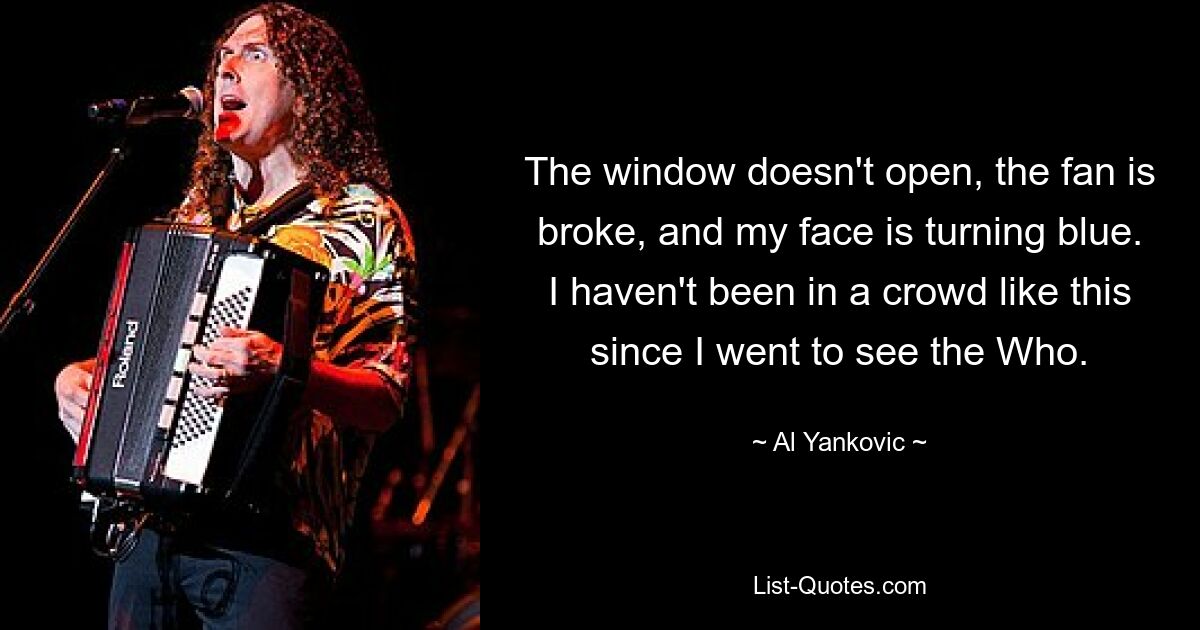 The window doesn't open, the fan is broke, and my face is turning blue. I haven't been in a crowd like this since I went to see the Who. — © Al Yankovic