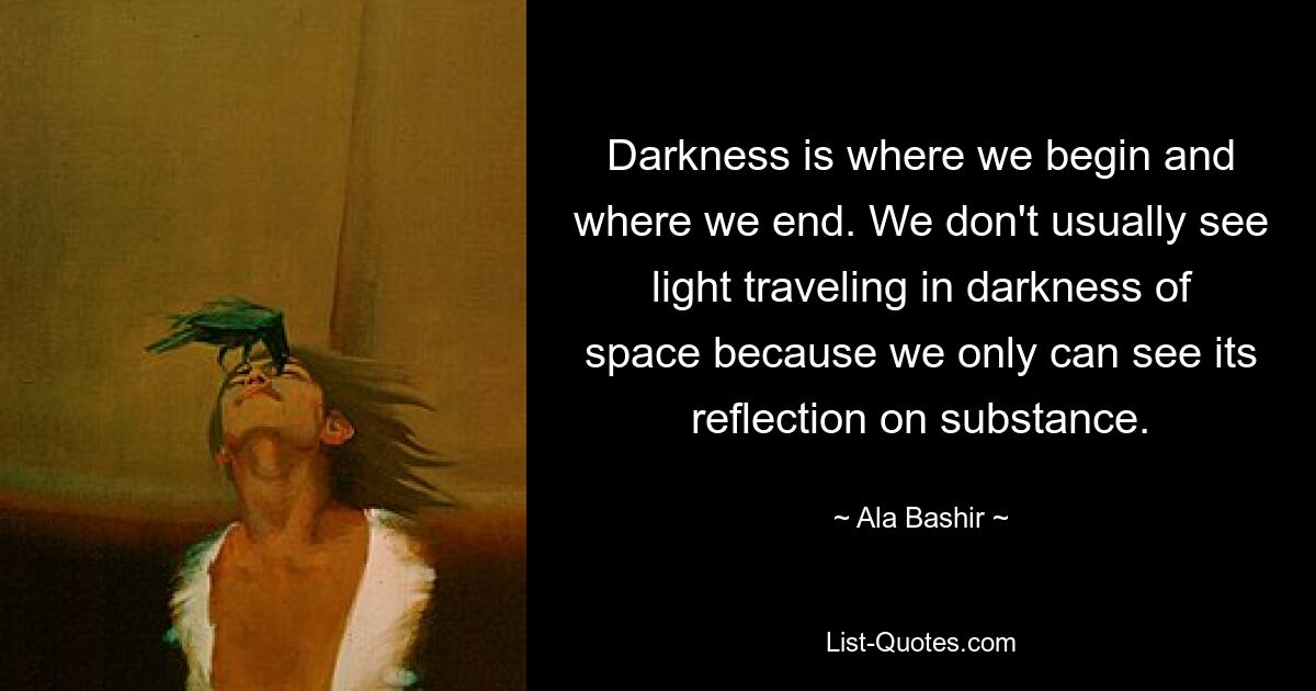 Darkness is where we begin and where we end. We don't usually see light traveling in darkness of space because we only can see its reflection on substance. — © Ala Bashir