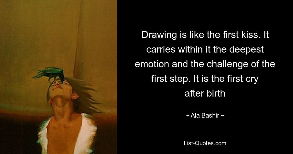 Drawing is like the first kiss. It carries within it the deepest emotion and the challenge of the first step. It is the first cry after birth — © Ala Bashir