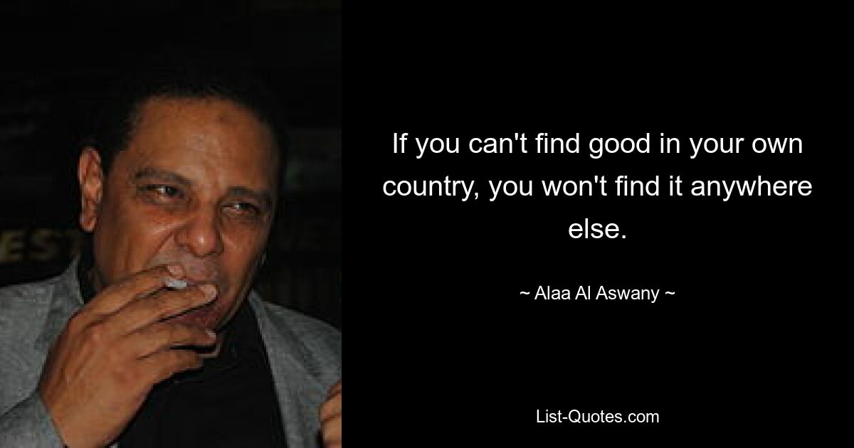 If you can't find good in your own country, you won't find it anywhere else. — © Alaa Al Aswany