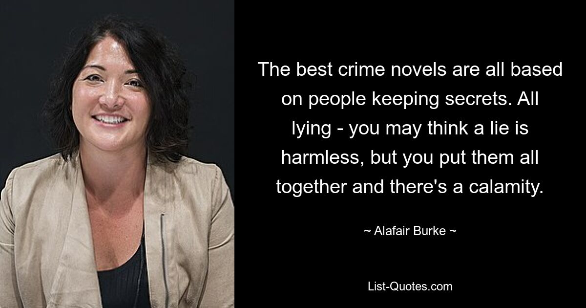 The best crime novels are all based on people keeping secrets. All lying - you may think a lie is harmless, but you put them all together and there's a calamity. — © Alafair Burke