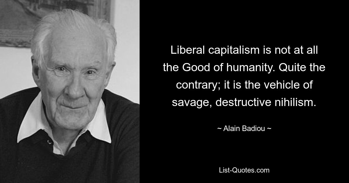 Liberal capitalism is not at all the Good of humanity. Quite the contrary; it is the vehicle of savage, destructive nihilism. — © Alain Badiou