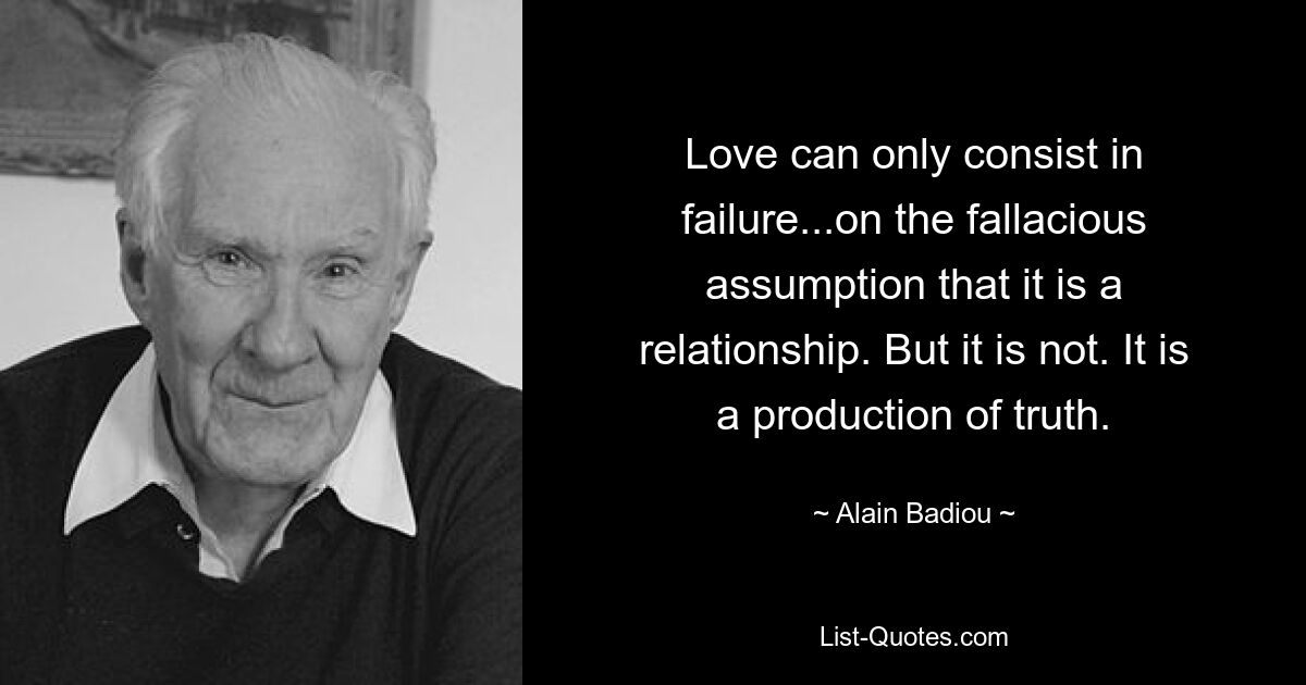 Love can only consist in failure...on the fallacious assumption that it is a relationship. But it is not. It is a production of truth. — © Alain Badiou