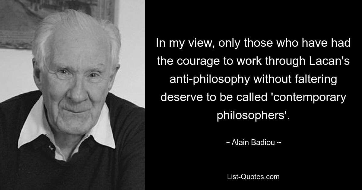 In my view, only those who have had the courage to work through Lacan's anti-philosophy without faltering deserve to be called 'contemporary philosophers'. — © Alain Badiou