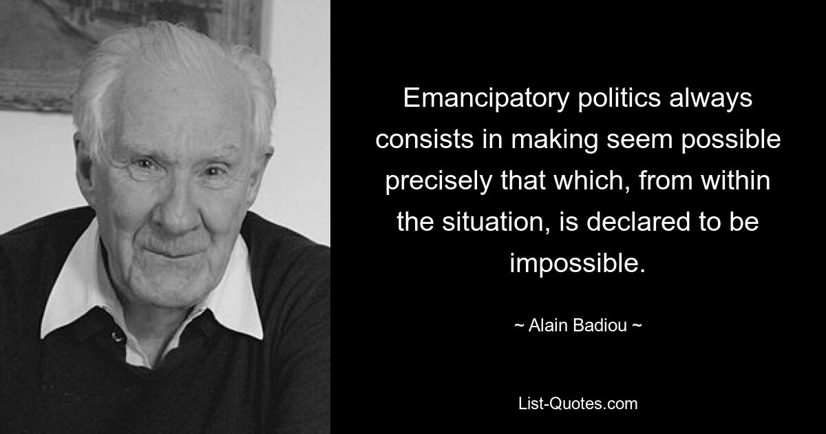 Emancipatory politics always consists in making seem possible precisely that which, from within the situation, is declared to be impossible. — © Alain Badiou