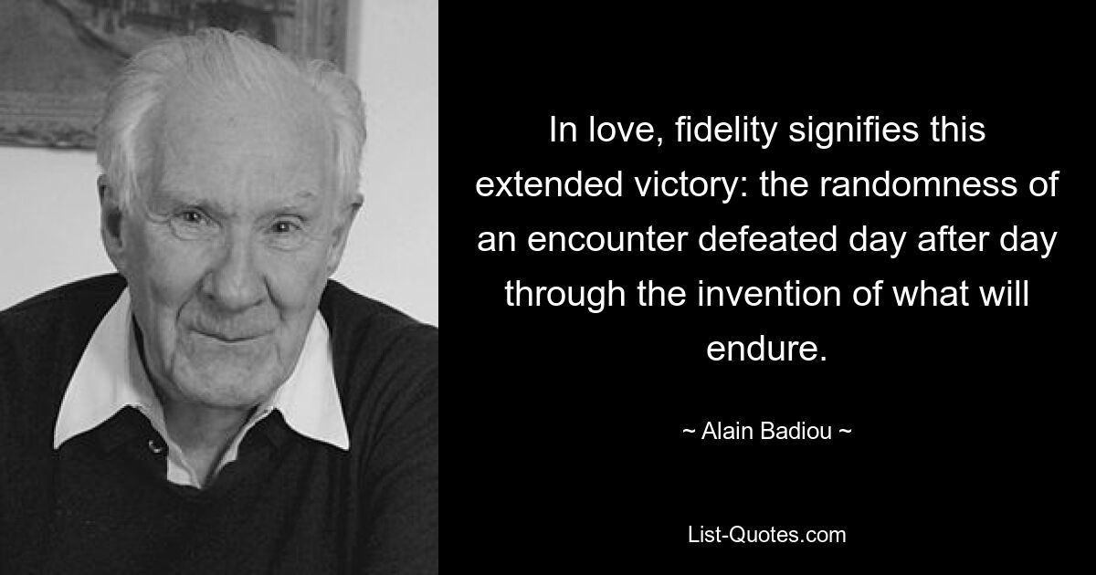 In love, fidelity signifies this extended victory: the randomness of an encounter defeated day after day through the invention of what will endure. — © Alain Badiou