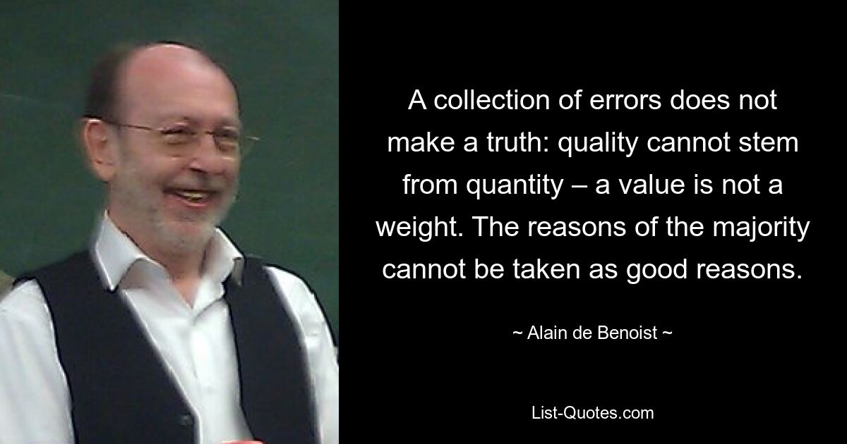 A collection of errors does not make a truth: quality cannot stem from quantity – a value is not a weight. The reasons of the majority cannot be taken as good reasons. — © Alain de Benoist