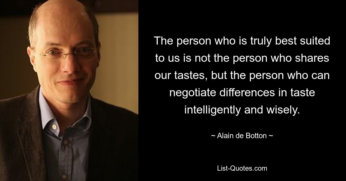 The person who is truly best suited to us is not the person who shares our tastes, but the person who can negotiate differences in taste intelligently and wisely. — © Alain de Botton