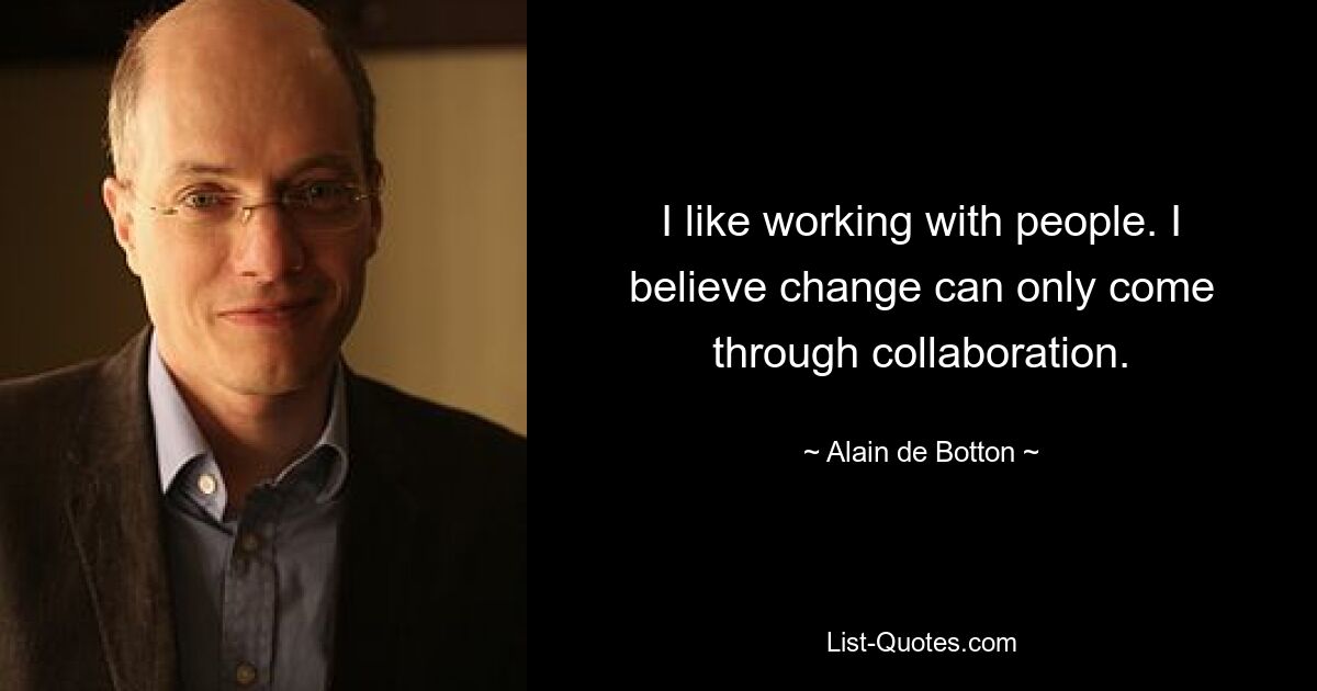 I like working with people. I believe change can only come through collaboration. — © Alain de Botton