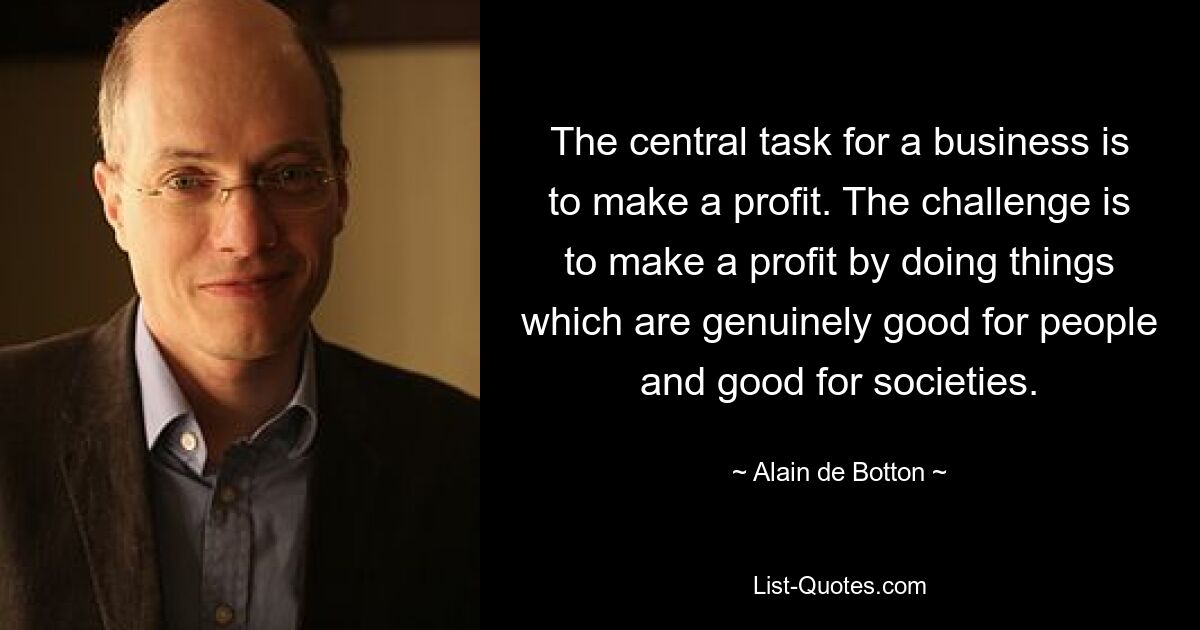 The central task for a business is to make a profit. The challenge is to make a profit by doing things which are genuinely good for people and good for societies. — © Alain de Botton