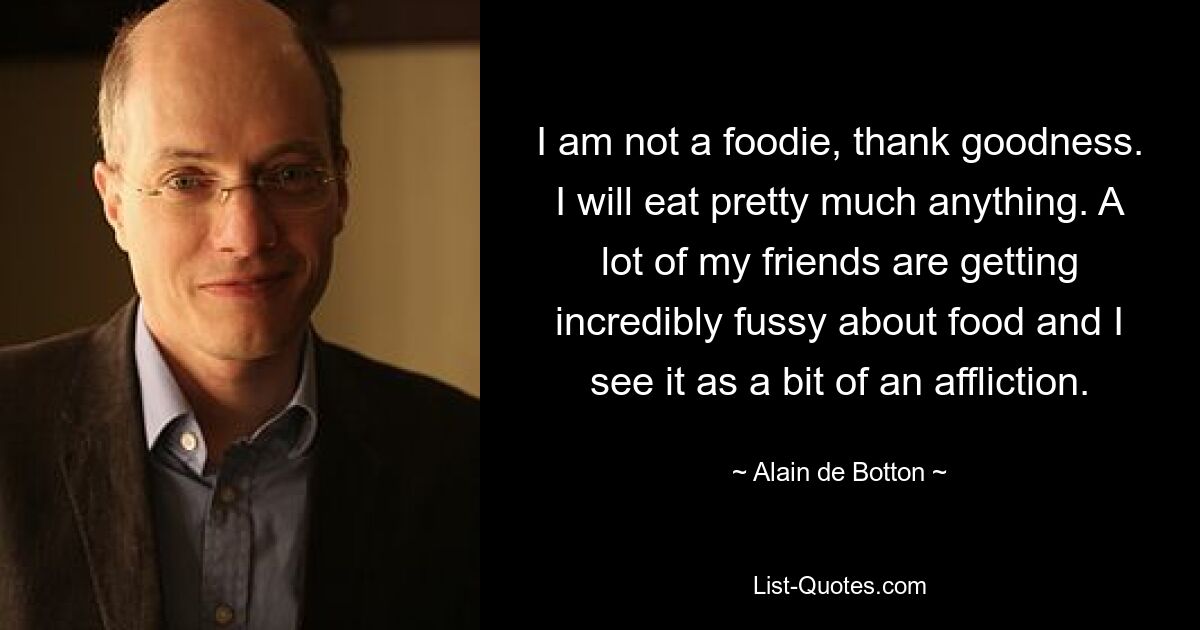 I am not a foodie, thank goodness. I will eat pretty much anything. A lot of my friends are getting incredibly fussy about food and I see it as a bit of an affliction. — © Alain de Botton