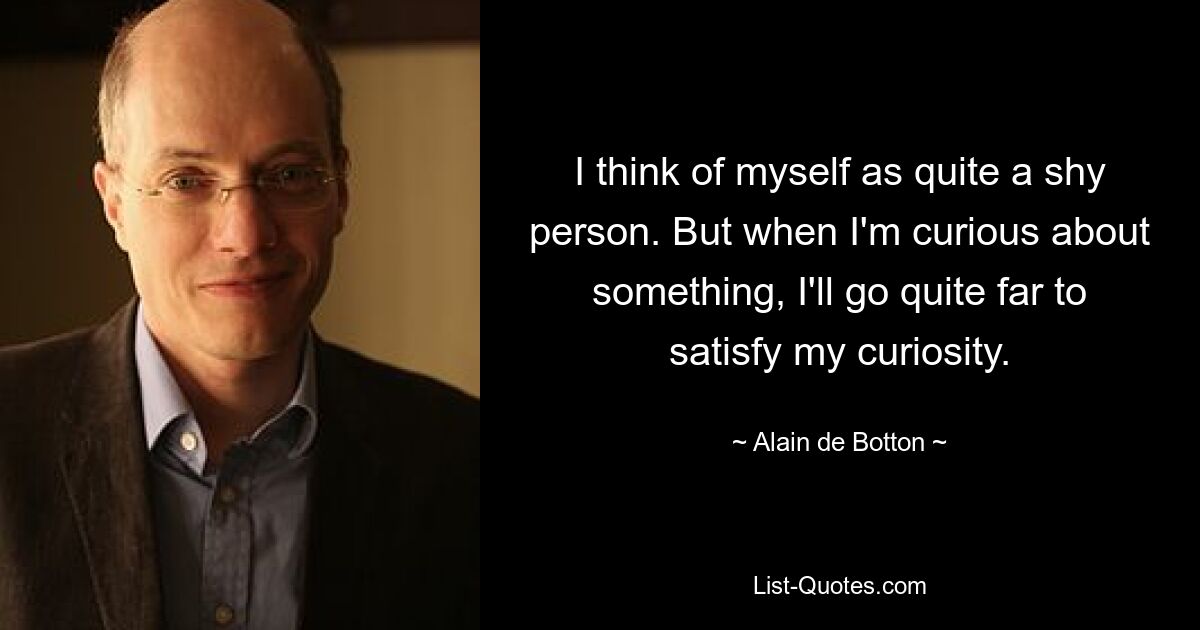 I think of myself as quite a shy person. But when I'm curious about something, I'll go quite far to satisfy my curiosity. — © Alain de Botton