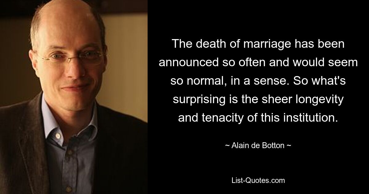 The death of marriage has been announced so often and would seem so normal, in a sense. So what's surprising is the sheer longevity and tenacity of this institution. — © Alain de Botton