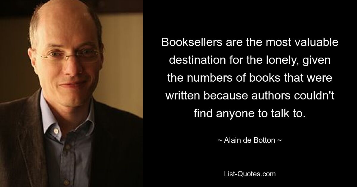 Booksellers are the most valuable destination for the lonely, given the numbers of books that were written because authors couldn't find anyone to talk to. — © Alain de Botton