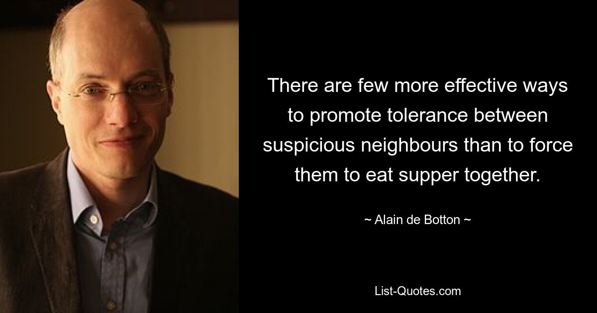 There are few more effective ways to promote tolerance between suspicious neighbours than to force them to eat supper together. — © Alain de Botton