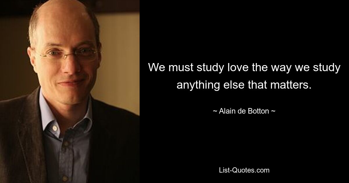 We must study love the way we study anything else that matters. — © Alain de Botton