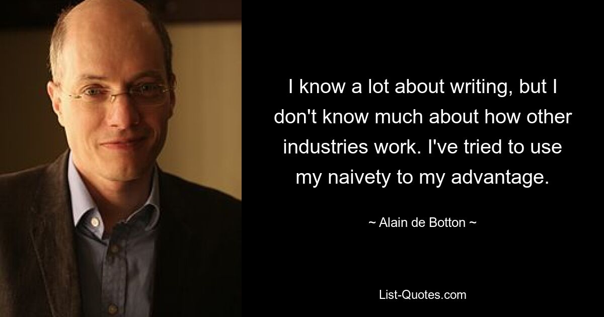 I know a lot about writing, but I don't know much about how other industries work. I've tried to use my naivety to my advantage. — © Alain de Botton