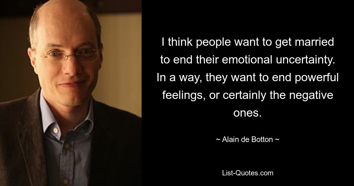 I think people want to get married to end their emotional uncertainty. In a way, they want to end powerful feelings, or certainly the negative ones. — © Alain de Botton