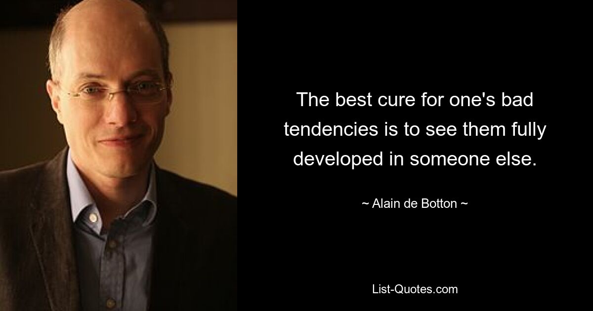 The best cure for one's bad tendencies is to see them fully developed in someone else. — © Alain de Botton