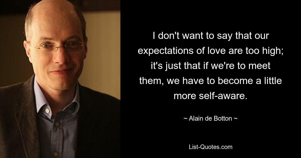 I don't want to say that our expectations of love are too high; it's just that if we're to meet them, we have to become a little more self-aware. — © Alain de Botton