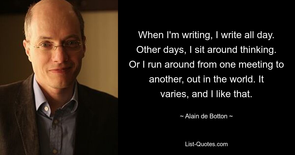 When I'm writing, I write all day. Other days, I sit around thinking. Or I run around from one meeting to another, out in the world. It varies, and I like that. — © Alain de Botton