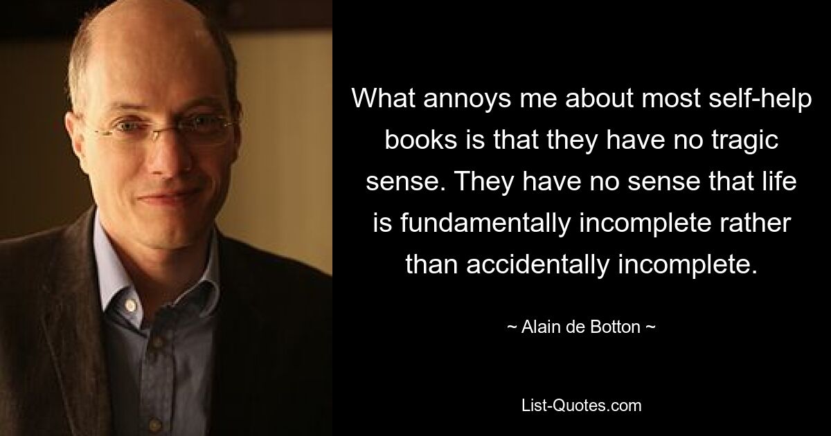 What annoys me about most self-help books is that they have no tragic sense. They have no sense that life is fundamentally incomplete rather than accidentally incomplete. — © Alain de Botton