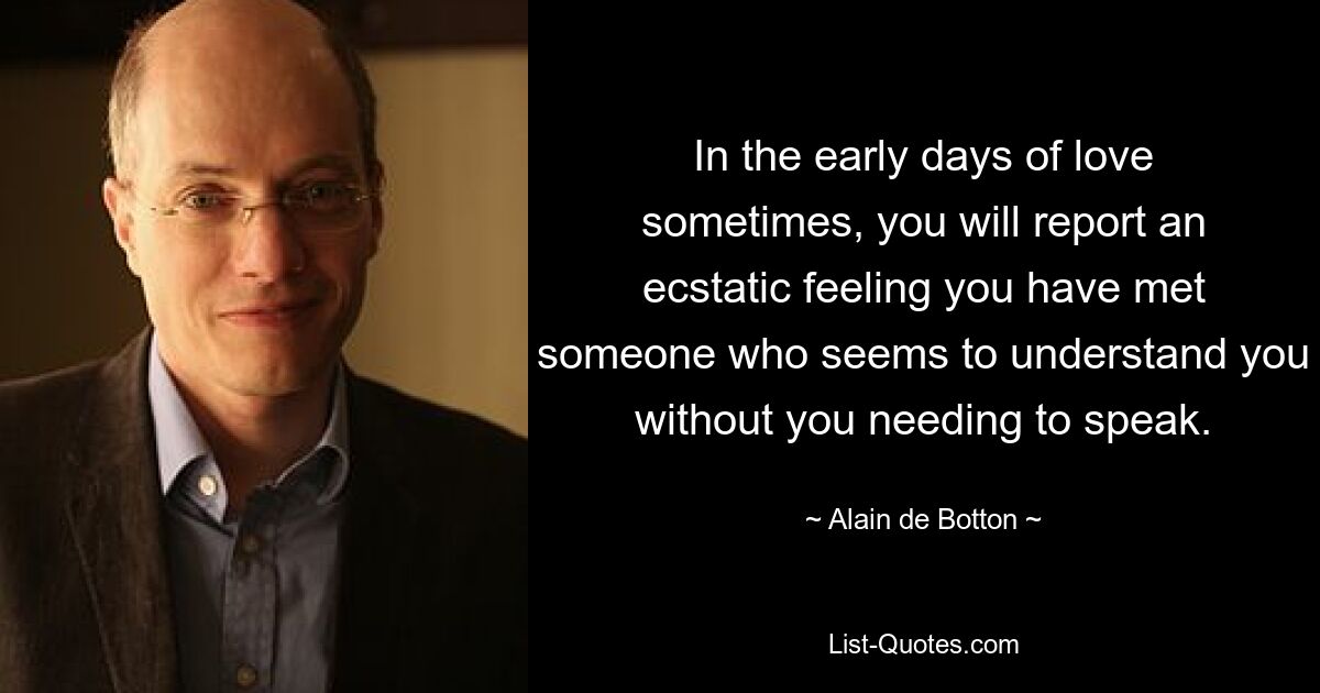 In the early days of love sometimes, you will report an ecstatic feeling you have met someone who seems to understand you without you needing to speak. — © Alain de Botton