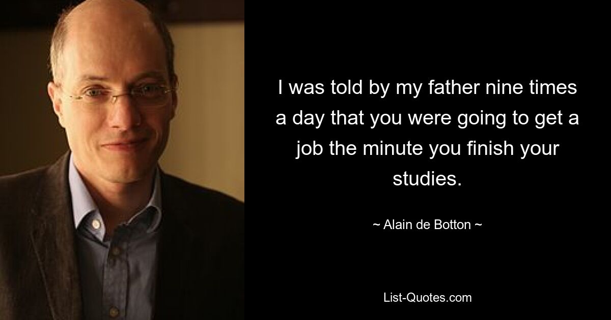 I was told by my father nine times a day that you were going to get a job the minute you finish your studies. — © Alain de Botton