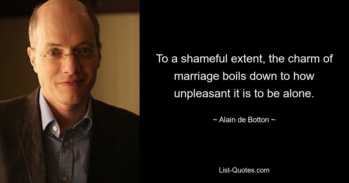 To a shameful extent, the charm of marriage boils down to how unpleasant it is to be alone. — © Alain de Botton