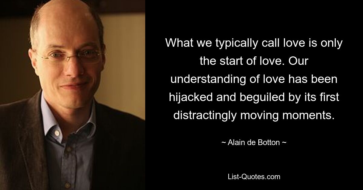 What we typically call love is only the start of love. Our understanding of love has been hijacked and beguiled by its first distractingly moving moments. — © Alain de Botton