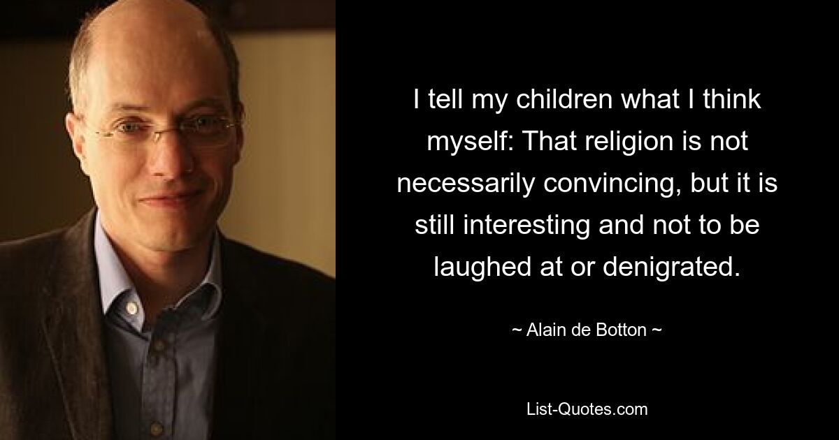 I tell my children what I think myself: That religion is not necessarily convincing, but it is still interesting and not to be laughed at or denigrated. — © Alain de Botton