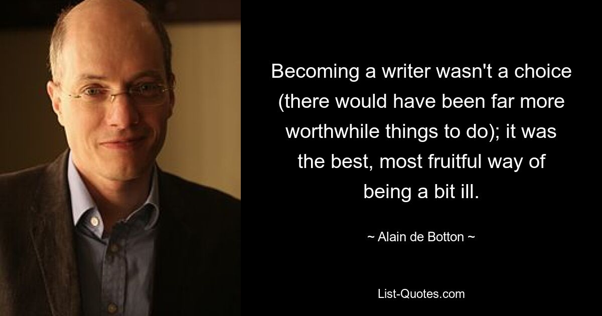 Becoming a writer wasn't a choice (there would have been far more worthwhile things to do); it was the best, most fruitful way of being a bit ill. — © Alain de Botton