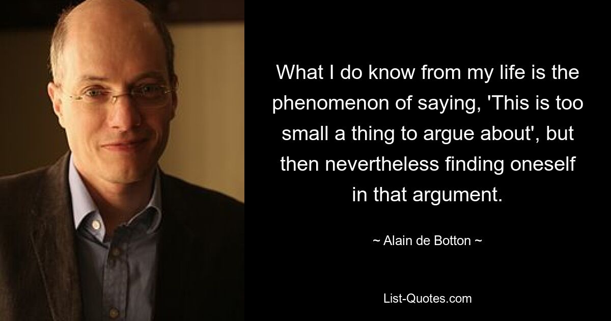 What I do know from my life is the phenomenon of saying, 'This is too small a thing to argue about', but then nevertheless finding oneself in that argument. — © Alain de Botton