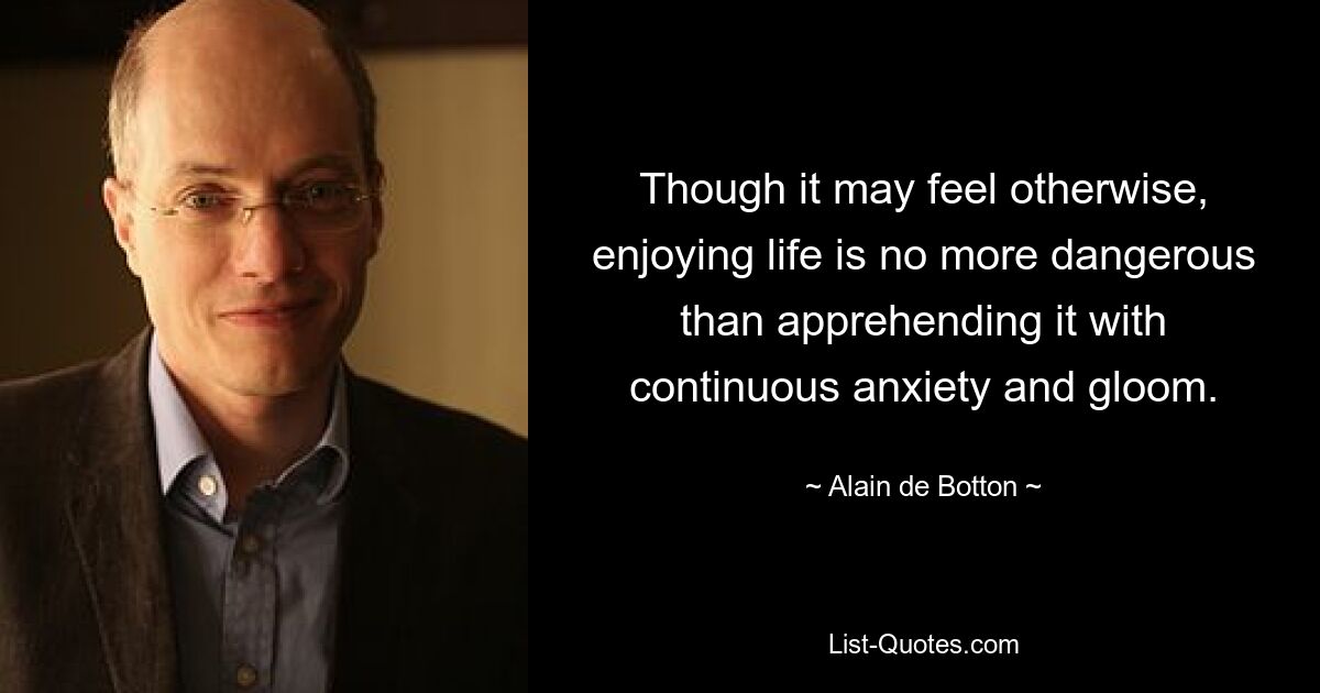 Though it may feel otherwise, enjoying life is no more dangerous than apprehending it with continuous anxiety and gloom. — © Alain de Botton