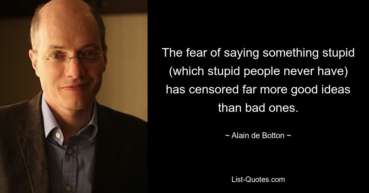 The fear of saying something stupid (which stupid people never have) has censored far more good ideas than bad ones. — © Alain de Botton