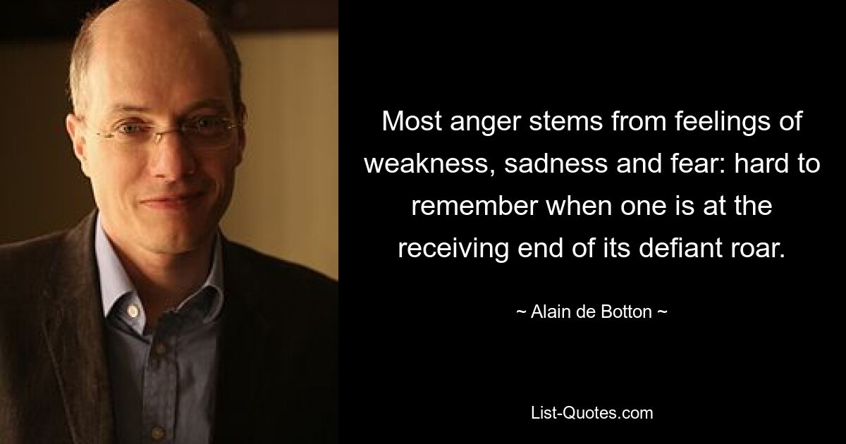 Most anger stems from feelings of weakness, sadness and fear: hard to remember when one is at the receiving end of its defiant roar. — © Alain de Botton