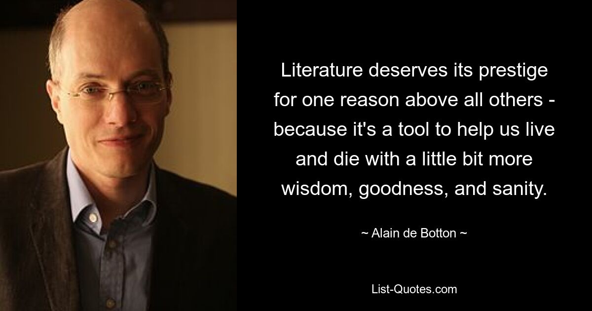 Literature deserves its prestige for one reason above all others - because it's a tool to help us live and die with a little bit more wisdom, goodness, and sanity. — © Alain de Botton