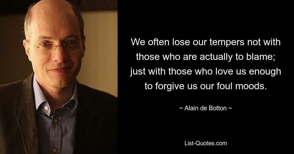 We often lose our tempers not with those who are actually to blame; just with those who love us enough to forgive us our foul moods. — © Alain de Botton