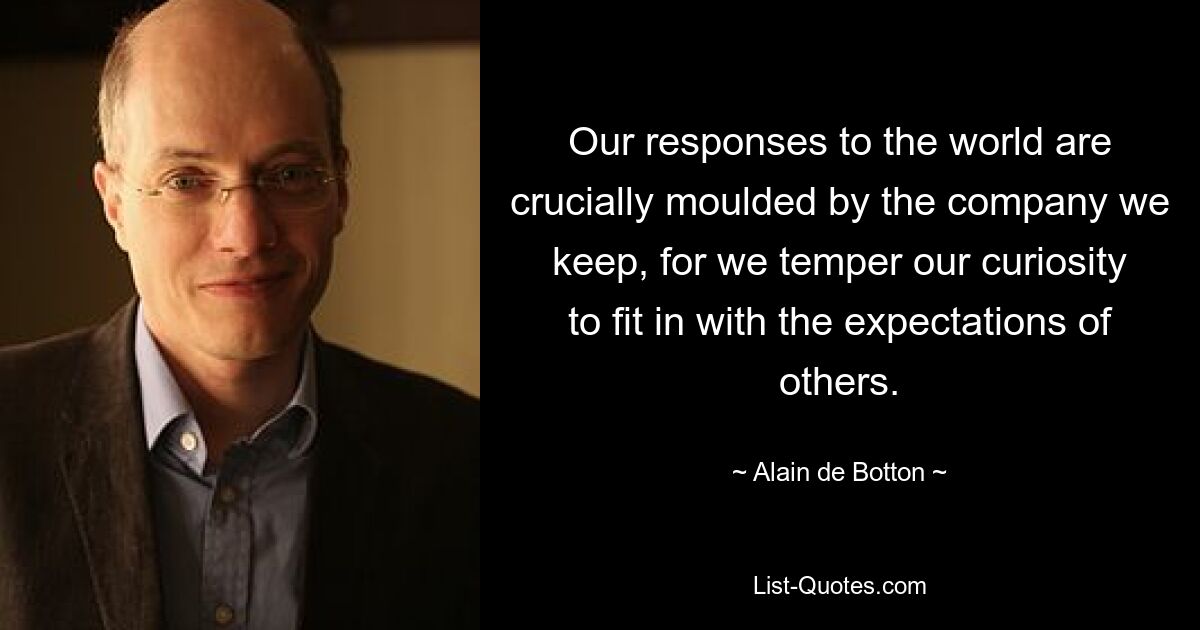 Our responses to the world are crucially moulded by the company we keep, for we temper our curiosity to fit in with the expectations of others. — © Alain de Botton