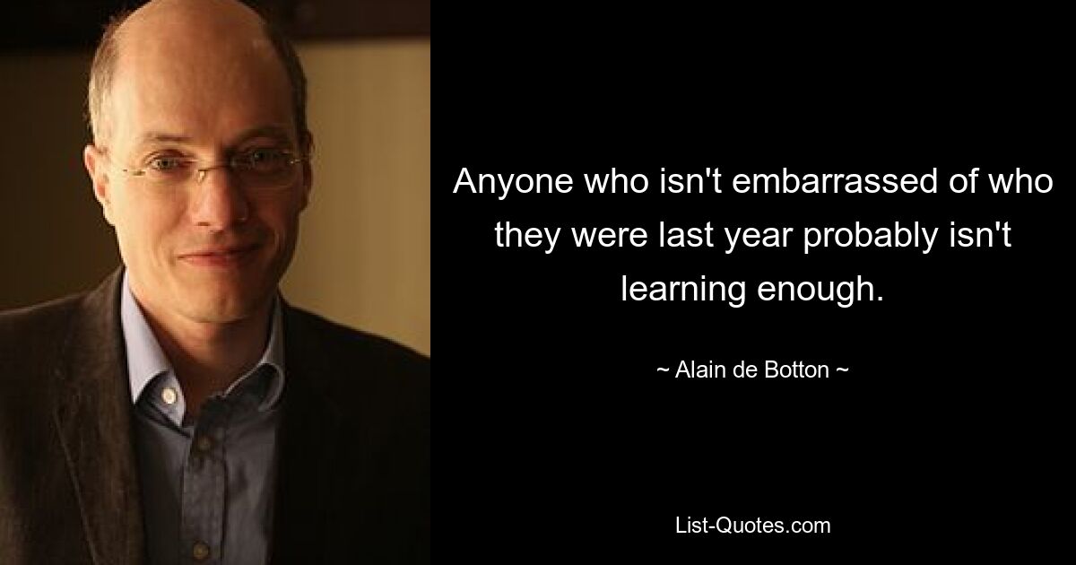 Anyone who isn't embarrassed of who they were last year probably isn't learning enough. — © Alain de Botton