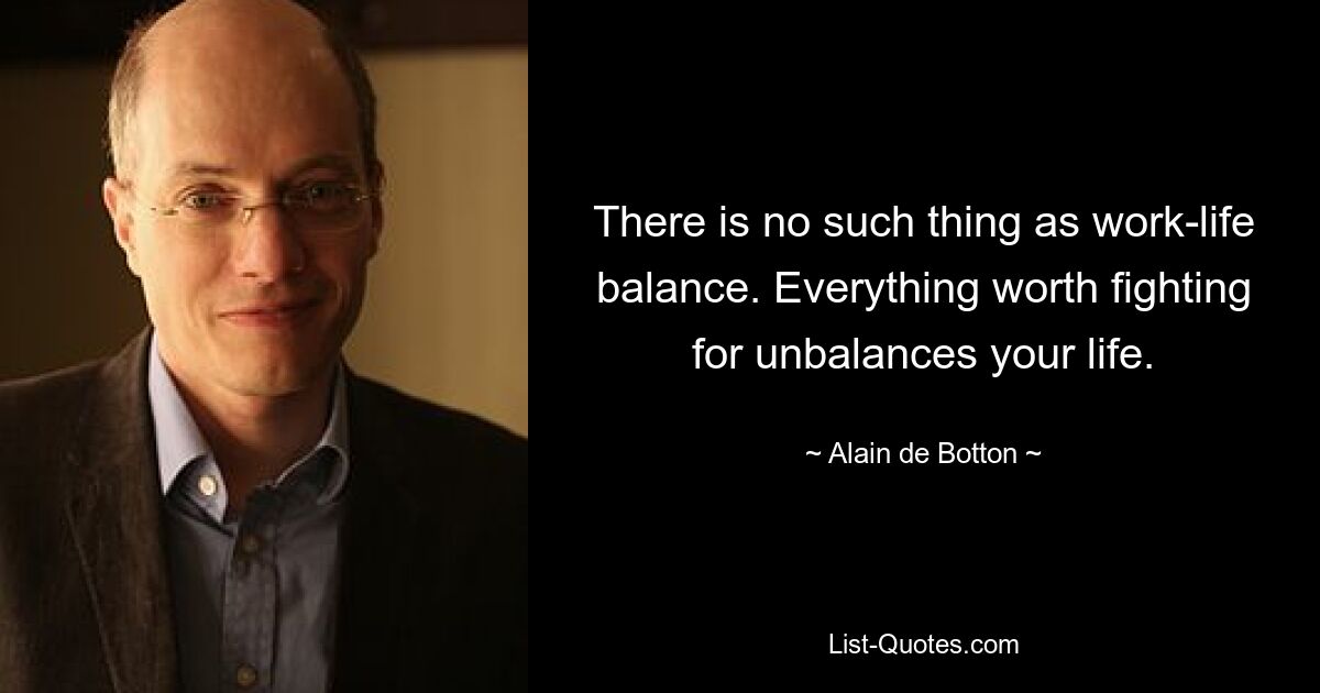 There is no such thing as work-life balance. Everything worth fighting for unbalances your life. — © Alain de Botton