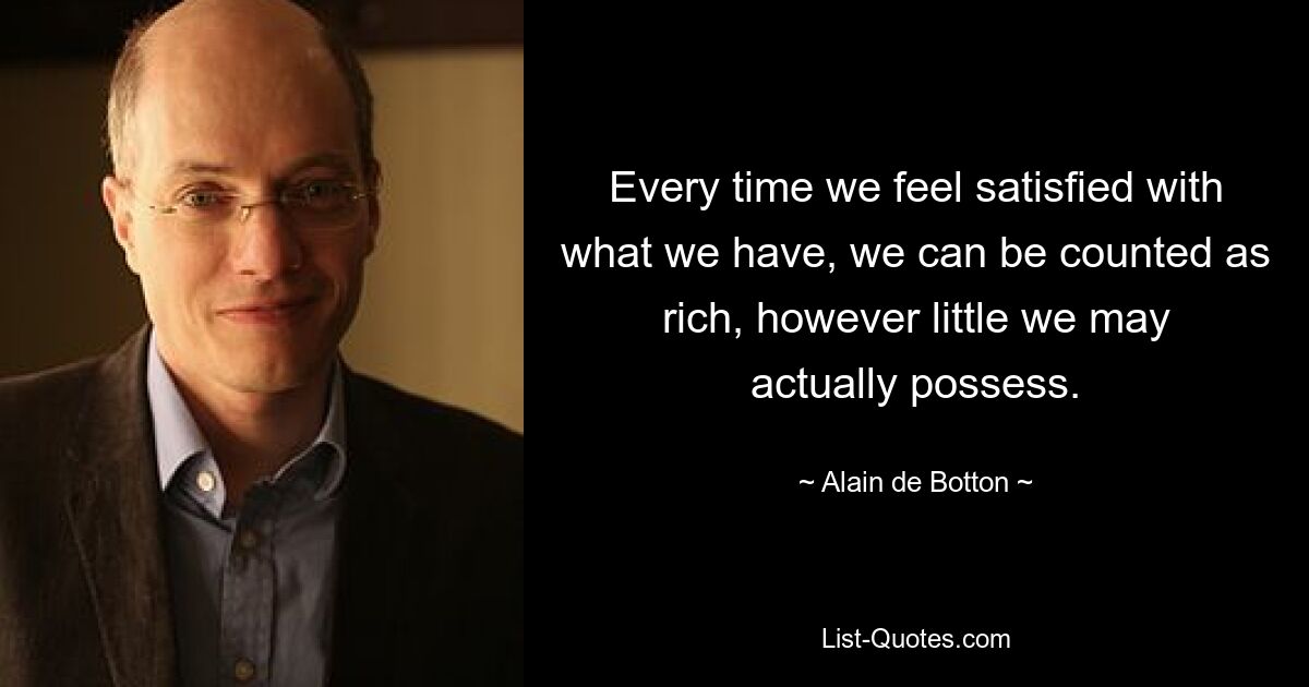 Every time we feel satisfied with what we have, we can be counted as rich, however little we may actually possess. — © Alain de Botton