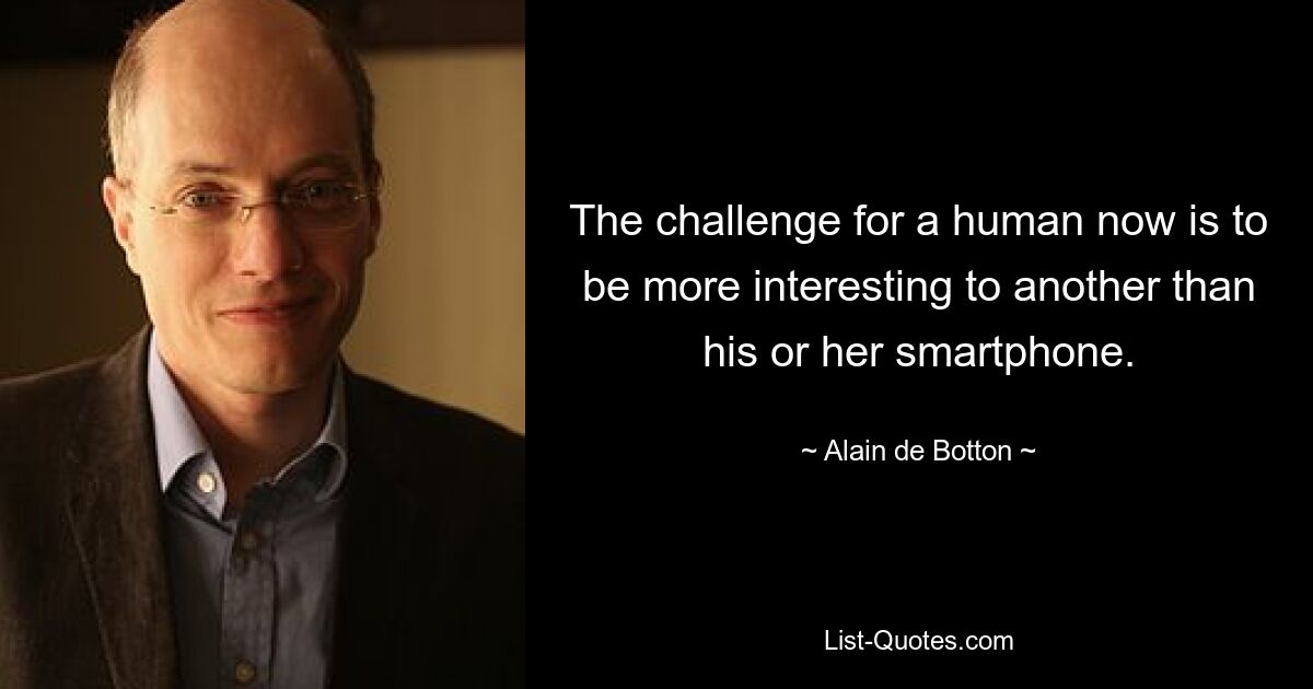 The challenge for a human now is to be more interesting to another than his or her smartphone. — © Alain de Botton