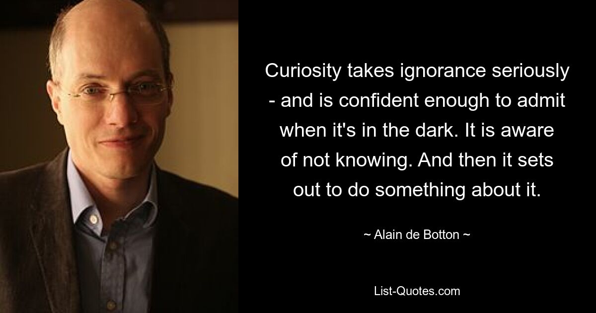 Curiosity takes ignorance seriously - and is confident enough to admit when it's in the dark. It is aware of not knowing. And then it sets out to do something about it. — © Alain de Botton