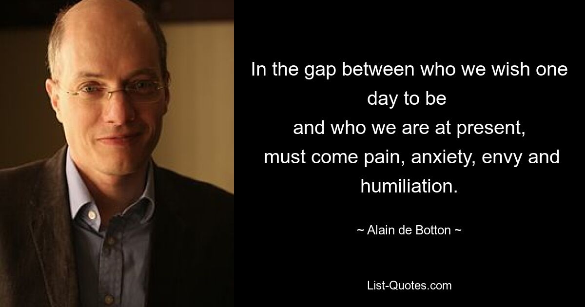 In the gap between who we wish one day to be 
 and who we are at present, 
 must come pain, anxiety, envy and humiliation. — © Alain de Botton