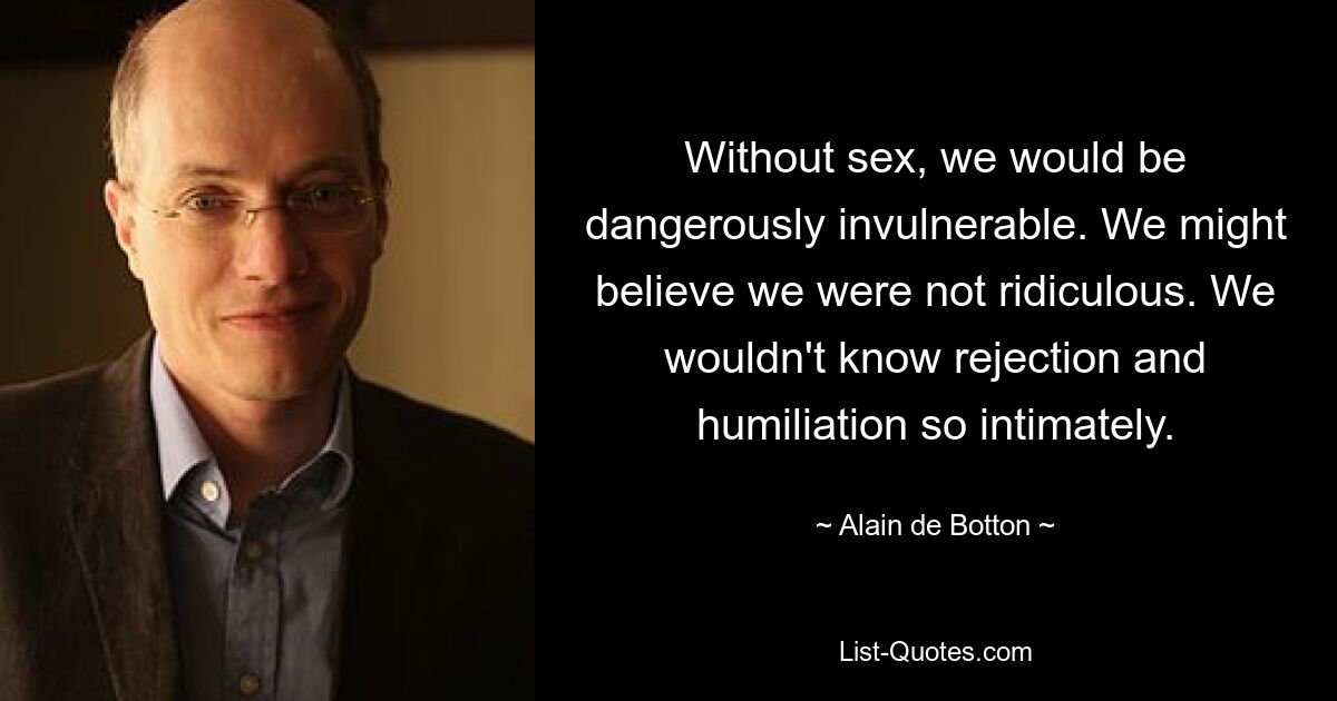 Without sex, we would be dangerously invulnerable. We might believe we were not ridiculous. We wouldn't know rejection and humiliation so intimately. — © Alain de Botton